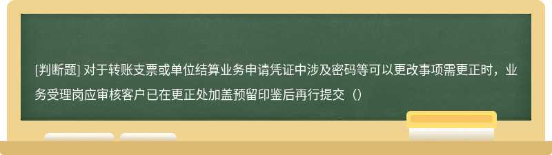 对于转账支票或单位结算业务申请凭证中涉及密码等可以更改事项需更正时，业务受理岗应审核客户已在更正处加盖预留印鉴后再行提交（）