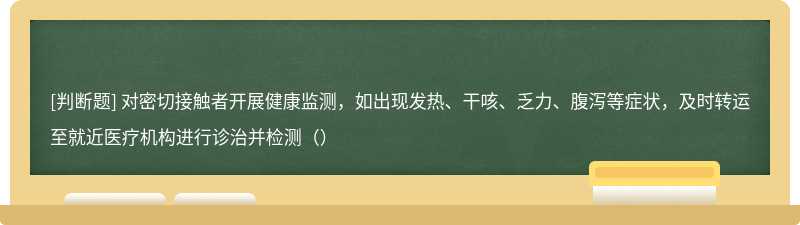 对密切接触者开展健康监测，如出现发热、干咳、乏力、腹泻等症状，及时转运至就近医疗机构进行诊治并检测（）