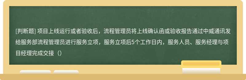 项目上线运行或者验收后，流程管理员将上线确认函或验收报告通过中威通讯发给服务部流程管理员进行服务立项，服务立项后5个工作日内，服务人员、服务经理与项目经理完成交接（）