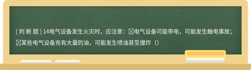 14电气设备发生火灾时，应注意：电气设备可能带电，可能发生触电事故；某些电气设备充有大量的油，可能发生喷油甚至爆炸（）