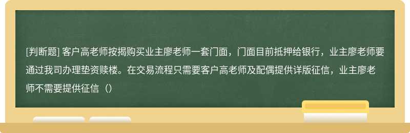 客户高老师按揭购买业主廖老师一套门面，门面目前抵押给银行，业主廖老师要通过我司办理垫资赎楼。在交易流程只需要客户高老师及配偶提供详版征信，业主廖老师不需要提供征信（）