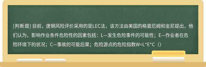 目前，唐钢风险评价采用的是LEC法，该方法由美国的格雷厄姆和金尼提出，他们认为，影响作业条件危险性的因素包括：L—发生危险事件的可能性；E—作业者在危险环境下的状况；C—事故的可能后果；危险源点的危险指数W=L*E*C（）