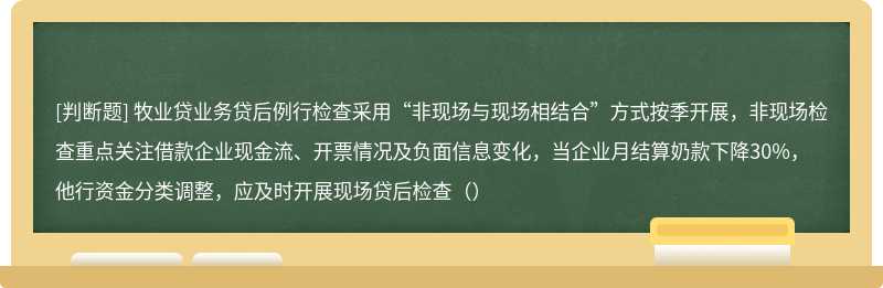 牧业贷业务贷后例行检查采用“非现场与现场相结合”方式按季开展，非现场检查重点关注借款企业现金流、开票情况及负面信息变化，当企业月结算奶款下降30%，他行资金分类调整，应及时开展现场贷后检查（）