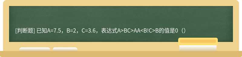 已知A=7.5，B=2，C=3.6，表达式A&gt;BC&gt;AA&lt;B!C&gt;B的值是0（）