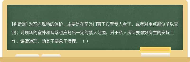 对室内现场的保护，主要是在室外门窗下布置专人看守，或者对重点部位予以查封；对现场的室外和院落也应划出一定的禁入范围。对于私人房间要做好房主的安抚工作，讲清道理，劝其不要急于清理。（  ）