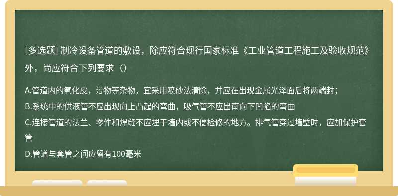 制冷设备管道的敷设，除应符合现行国家标准《工业管道工程施工及验收规范》外，尚应符合下列要求（）