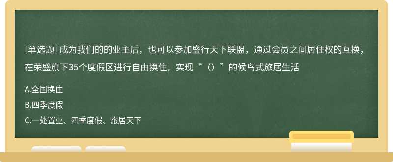 成为我们的的业主后，也可以参加盛行天下联盟，通过会员之间居住权的互换，在荣盛旗下35个度假区进行自由换住，实现“（）”的候鸟式旅居生活