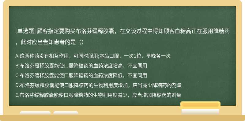 顾客指定要购买布洛芬缓释胶囊，在交谈过程中得知顾客血糖高正在服用降糖药，此时应当告知患者的是（）