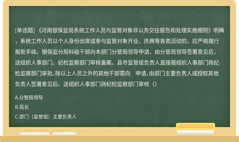 《河南银保监局系统工作人员与监管对象非公务交往报告和处理实施细则》明确，系统工作人员以个人身份出席或参与监管对象开业、庆典等各类活动的，应严格履行报批手续。银保监分局科级干部向本部门分管局领导申请，由分管局领导签署意见后，送组织人事部门、纪检监察部门审核备案。县市监管组负责人直接报组织人事部门商纪检监察部门审批。除以上人员之外的其他干部需向 申请，由部门主要负责人或授权其他负责人签署意见后，送组织人事部门商纪检监察部门审核（）