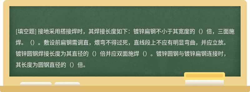 接地采用搭接焊时，其焊接长度如下：镀锌扁钢不小于其宽度的（）倍，三面施焊。（）。敷设前扁钢需调直，煨弯不得过死，直线段上不应有明显弯曲，并应立放。镀锌圆钢焊接长度为其直径的（）倍并应双面施焊（）。镀锌圆钢与镀锌扁钢连接时，其长度为圆钢直径的（）倍。