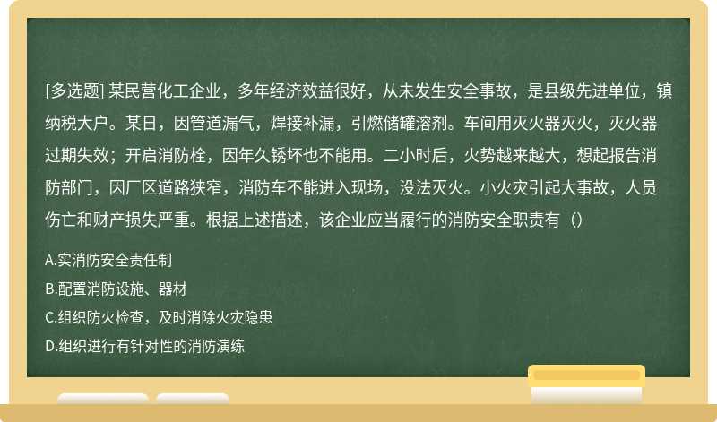 某民营化工企业，多年经济效益很好，从未发生安全事故，是县级先进单位，镇纳税大户。某日，因管道漏气，焊接补漏，引燃储罐溶剂。车间用灭火器灭火，灭火器过期失效；开启消防栓，因年久锈坏也不能用。二小时后，火势越来越大，想起报告消防部门，因厂区道路狭窄，消防车不能进入现场，没法灭火。小火灾引起大事故，人员伤亡和财产损失严重。根据上述描述，该企业应当履行的消防安全职责有（）