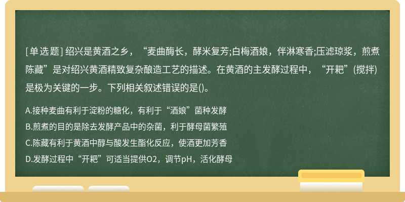 绍兴是黄酒之乡，“麦曲酶长，酵米复芳;白梅酒娘，伴淋寒香;压滤琼浆，煎煮陈藏”是对绍兴黄酒精致复杂酿造工艺的描述。在黄酒的主发酵过程中，“开耙”(搅拌)是极为关键的一步。下列相关叙述错误的是()。