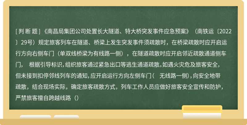 《南昌局集团公司处置长大隧道、特大桥突发事件应急预案》（南铁运〔2022〕29号）规定旅客列车在隧道、桥梁上发生突发事件须疏散时，在桥梁疏散时应开启运行方向右侧车门（单双线桥梁为有线路一侧），在隧道疏散时应开启邻近疏散通道侧车门， 根据引导标识，组织旅客通过紧急出口等逃生通道疏散。如遇火灾危及旅客安全，但未接到扣停邻线列车的通知，应开启运行方向左侧车门（ 无线路一侧），向安全地带疏散，结合现场实际，确定旅客疏散方式，列车工作人员应做好旅客安全宣传和防护，严禁旅客擅自跨越线路（）