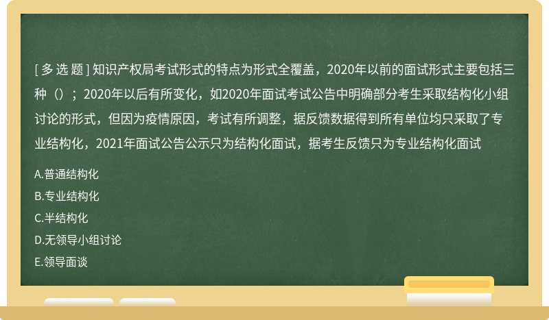 知识产权局考试形式的特点为形式全覆盖，2020年以前的面试形式主要包括三种（）；2020年以后有所变化，如2020年面试考试公告中明确部分考生采取结构化小组讨论的形式，但因为疫情原因，考试有所调整，据反馈数据得到所有单位均只采取了专业结构化，2021年面试公告公示只为结构化面试，据考生反馈只为专业结构化面试