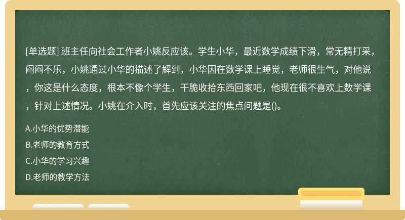 班主任向社会工作者小姚反应该。学生小华，最近数学成绩下滑，常无精打采，闷闷不乐，小姚通过小华的描述了解到，小华因在数学课上睡觉，老师很生气，对他说，你这是什么态度，根本不像个学生，干脆收拾东西回家吧，他现在很不喜欢上数学课，针对上述情况。小姚在介入时，首先应该关注的焦点问题是()。