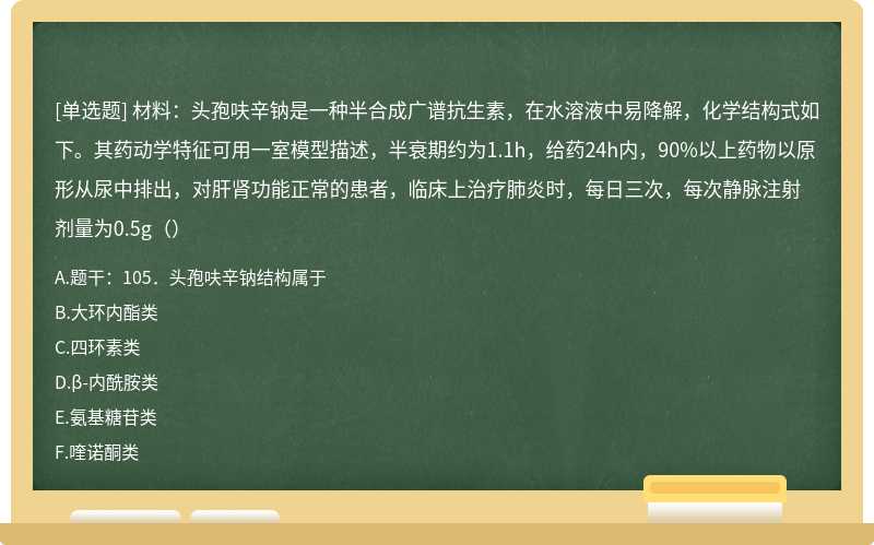 材料：头孢呋辛钠是一种半合成广谱抗生素，在水溶液中易降解，化学结构式如下。其药动学特征可用一室模型描述，半衰期约为1.1h，给药24h内，90%以上药物以原形从尿中排出，对肝肾功能正常的患者，临床上治疗肺炎时，每日三次，每次静脉注射剂量为0.5g（）