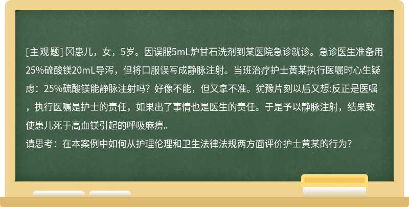 ​患儿，女，5岁。因误服5mL炉甘石洗剂到某医院急诊就诊。急诊医生准备用25%硫酸镁20mL导泻，但将口服误写成静脉注射。当班治疗护士黄某执行医嘱时心生疑虑：25%硫酸镁能静脉注射吗？好像不能，但又拿不准。犹豫片刻以后又想:反正是医嘱，执行医嘱是护士的责任，如果出了事情也是医生的责任。于是予以静脉注射，结果致使患儿死于高血镁引起的呼吸麻痹。请思考：在本案例中如何从护理伦理和卫生法律法规两方面评价护士黄某的行为？