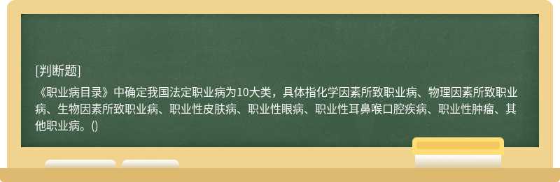 《职业病目录》中确定我国法定职业病为10大类，具体指化学因素所致职业病、物理因素所致职业病、生物因素所致职业病、职业性皮肤病、职业性眼病、职业性耳鼻喉口腔疾病、职业性肿瘤、其他职业病。()