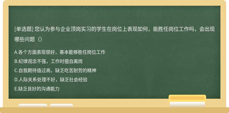 您认为参与企业顶岗实习的学生在岗位上表现如何，能胜任岗位工作吗，会出现哪些问题（）