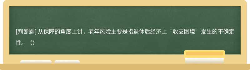 从保障的角度上讲，老年风险主要是指退休后经济上“收支困境”发生的不确定性。（）