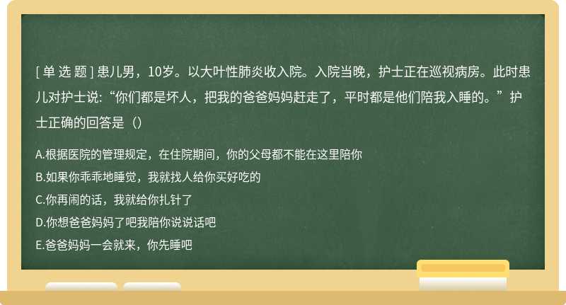 患儿男，10岁。以大叶性肺炎收入院。入院当晚，护士正在巡视病房。此时患儿对护士说:“你们都是坏人，把我的爸爸妈妈赶走了，平时都是他们陪我入睡的。”护士正确的回答是（）