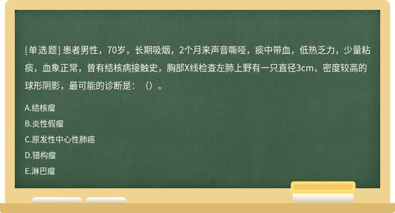 患者男性，70岁，长期吸烟，2个月来声音嘶哑，痰中带血，低热乏力，少量粘痰，血象正常，曾有结核病接触史，胸部X线检查左肺上野有一只直径3cm，密度较高的球形阴影，最可能的诊断是：（）。