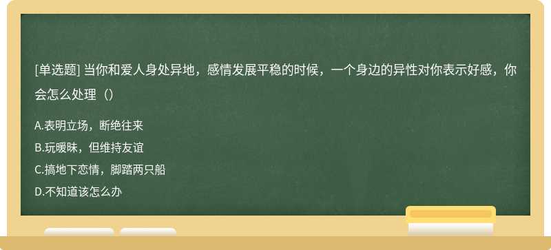 当你和爱人身处异地，感情发展平稳的时候，一个身边的异性对你表示好感，你会怎么处理（）