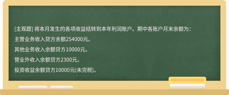 将本月发生的各项收益结转到本年利润账户。期中各账户月末余额为：主营业务收入贷方余额254000元。其他业务收入余额贷方10000元。营业外收入余额贷方2300元。投资收益余额贷方10000元(未完税)。