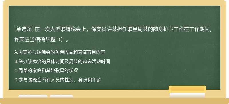 在一次大型歌舞晚会上，保安员许某担任歌星周某的随身护卫工作在工作期间，许某应当精确掌握（）。