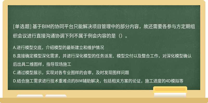 基于BIM的协同平台只能解决项目管理中的部分内容，故还需要各参与方定期组织会议进行直接沟通协调下列不属于例会内容的是（）。