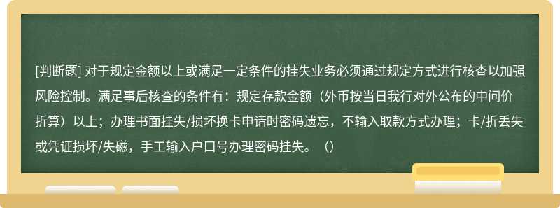 对于规定金额以上或满足一定条件的挂失业务必须通过规定方式进行核查以加强风险控制。满足事后核查的条件有：规定存款金额（外币按当日我行对外公布的中间价折算）以上；办理书面挂失/损坏换卡申请时密码遗忘，不输入取款方式办理；卡/折丢失或凭证损坏/失磁，手工输入户口号办理密码挂失。（）