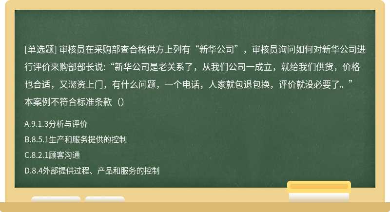 审核员在采购部查合格供方上列有“新华公司”，审核员询问如何对新华公司进行评价来购部部长说:“新华公司是老关系了，从我们公司一成立，就给我们供货，价格也合适，又潔资上门，有什么问题，一个电话，人家就包退包换，评价就没必要了。”本案例不符合标准条款（）