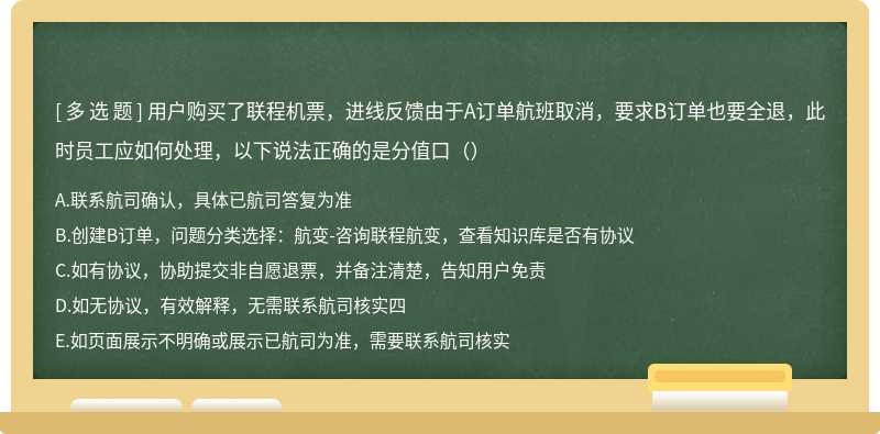 用户购买了联程机票，进线反馈由于A订单航班取消，要求B订单也要全退，此时员工应如何处理，以下说法正确的是分值口（）