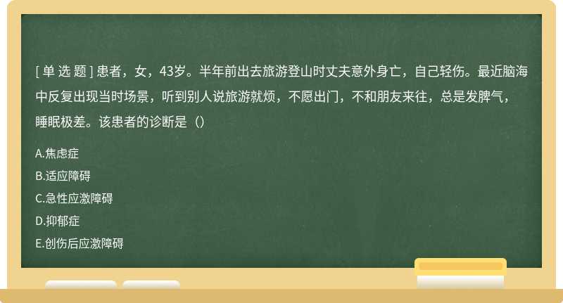 患者，女，43岁。半年前出去旅游登山时丈夫意外身亡，自己轻伤。最近脑海中反复出现当时场景，听到别人说旅游就烦，不愿出门，不和朋友来往，总是发脾气，睡眠极差。该患者的诊断是（）