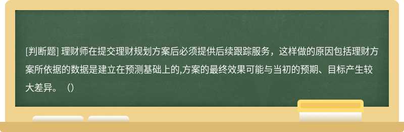 理財師在提交理財規(guī)劃方案后必須提供后續(xù)跟蹤服務(wù)，這樣做的原因包括理財方案所依據(jù)的數(shù)據(jù)是建立在預(yù)測基礎(chǔ)上的,方案的最終效果可能與當(dāng)初的預(yù)期、目標(biāo)產(chǎn)生較大差異。（）