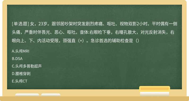 女，23岁。跟邻居吵架时突发剧烈疼痛、呕吐、视物双影2小时。平时偶有一侧头痛，严重时伴畏光、恶心、呕吐。查体:右眼睑下垂，右瞳孔散大，对光反射消失，右眼向上、下、内活动受限，颈强直（+）。急诊首选的辅助检查是（）