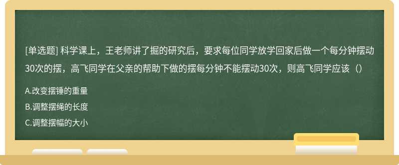 科学课上，王老师讲了掘的研究后，要求每位同学放学回家后做一个每分钟摆动30次的摆，高飞同学在父亲的帮助下做的摆每分钟不能摆动30次，则高飞同学应该（）