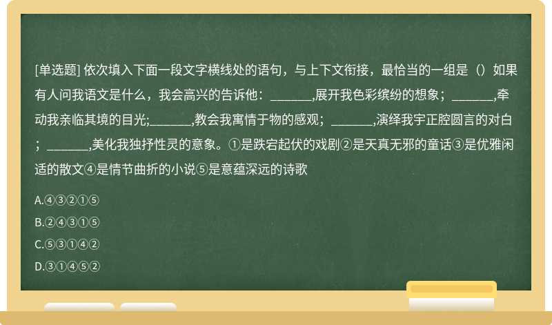 依次填入下面一段文字横线处的语句，与上下文衔接，最恰当的一组是（）如果有人问我语文是什么，我会高兴的告诉他：______,展开我色彩缤纷的想象；______,牵动我亲临其境的目光;______,教会我寓情于物的感观；______,演绎我宇正腔圆言的对白；______,美化我独抒性灵的意象。①是跌宕起伏的戏剧②是天真无邪的童话③是优雅闲适的散文④是情节曲折的小说⑤是意蕴深远的诗歌