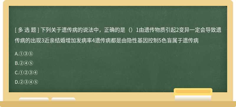 下列关于遗传病的说法中，正确的是（）1由遗传物质引起2变异一定会导致遗传病的出现3近亲结婚增加发病率4遗传病都是由隐性基因控制5色盲属于遗传病