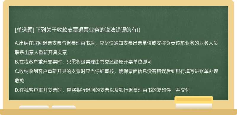 下列关于收款支票退票业务的说法错误的有（)A.出纳在取回退票支票与退票理由书后，应尽快通知支