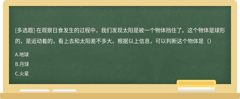 在观察日食发生的过程中，我们发现太阳是被一个物体挡住了。这个物体是球形的，是运动着的，看上去和太阳差不多大。根据以上信息，可以判断这个物体是（）