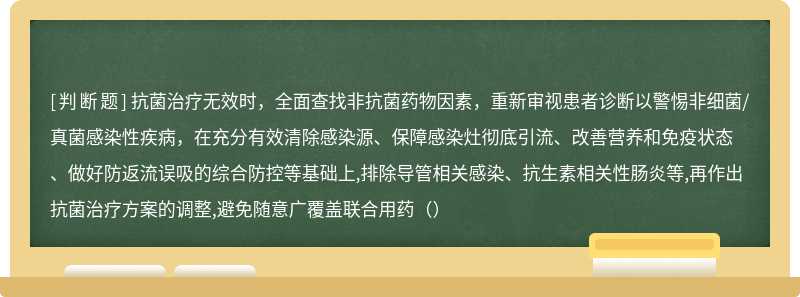 抗菌治疗无效时，全面查找非抗菌药物因素，重新审视患者诊断以警惕非细菌/真菌感染性疾病，在充分有效清除感染源、保障感染灶彻底引流、改善营养和免疫状态、做好防返流误吸的综合防控等基础上,排除导管相关感染、抗生素相关性肠炎等,再作出抗菌治疗方案的调整,避免随意广覆盖联合用药（）