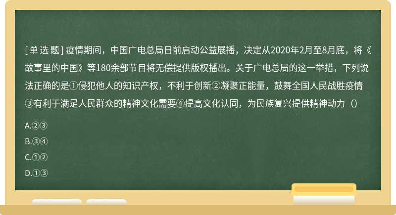 疫情期间，中国广电总局日前启动公益展播，决定从2020年2月至8月底，将《故事里的中国》等180余部节目将无偿提供版权播出。关于广电总局的这一举措，下列说法正确的是①侵犯他人的知识产权，不利于创新②凝聚正能量，鼓舞全国人民战胜疫情③有利于满足人民群众的精神文化需要④提高文化认同，为民族复兴提供精神动力（）