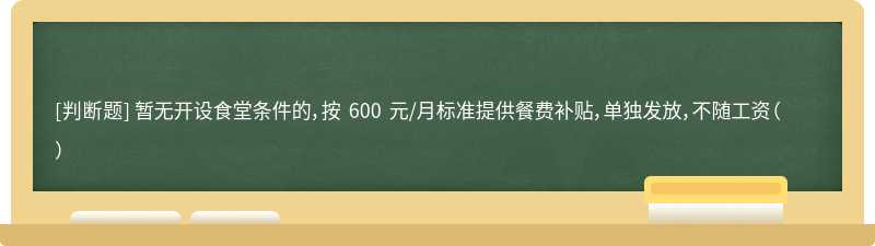 暂无开设食堂条件的，按 600 元/月标准提供餐费补贴，单独发放，不随工资（）