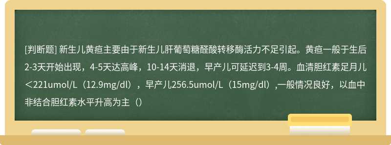 新生儿黄疸主要由于新生儿肝葡萄糖醛酸转移酶活力不足引起。黄疸一般于生后2-3天开始出现，4-5天达高峰，10-14天消退，早产儿可延迟到3-4周。血清胆红素足月儿＜221umol/L（12.9mg/dl），早产儿256.5umol/L（15mg/dl）,一般情况良好，以血中非结合胆红素水平升高为主（）