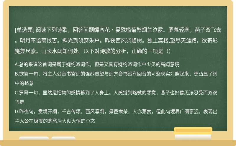 阅读下列诗歌，回答问题蝶恋花·晏殊槛菊愁烟兰泣露。罗幕轻寒，燕子双飞去。明月不谙离恨苦。斜光到晓穿朱户。昨夜西风凋碧树。独上高楼,望尽天涯路。欲寄彩笺兼尺素。山长水阔知何处。以下对诗歌的分析，正确的一项是（）