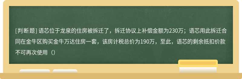 语芯位于龙泉的住房被拆迁了，拆迁协议上补偿金额为230万；语芯用此拆迁合同在金牛区购买金牛万达住房一套，该房计税总价为190万，至此，语芯的剩余抵扣价款不可再次使用（）