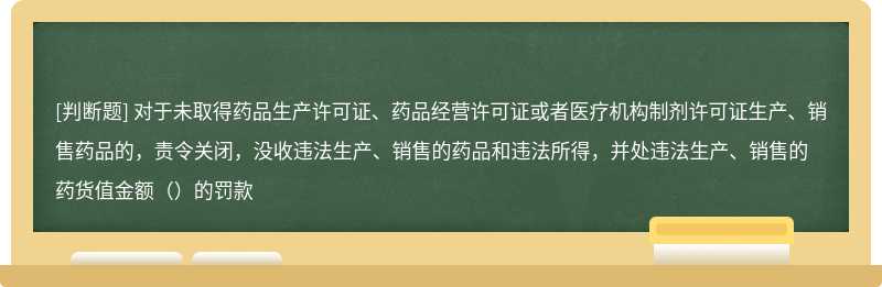 对于未取得药品生产许可证、药品经营许可证或者医疗机构制剂许可证生产、销售药品的，责令关闭，没收违法生产、销售的药品和违法所得，并处违法生产、销售的药货值金额（）的罚款