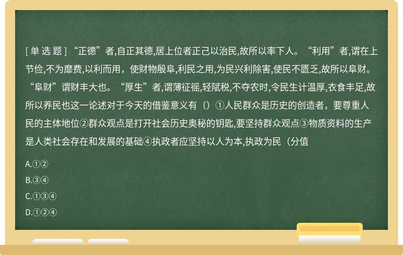 “正德”者,自正其德,居上位者正己以治民,故所以率下人。“利用”者,谓在上节俭,不为靡费,以利而用，使财物殷阜,利民之用,为民兴利除害,使民不匮乏,故所以阜财。“阜财”谓财丰大也。“厚生”者,谓薄征徭,轻陚税,不夺农时,令民生计温厚,衣食丰足,故所以养民也这一论述对于今天的借鉴意义有（）①人民群众是历史的创造者，要尊重人民的主体地位②群众观点是打开社会历史奥秘的钥匙,要坚持群众观点③物质资料的生产是人类社会存在和发展的基础④执政者应坚持以人为本,执政为民（分值