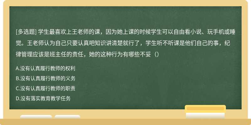 学生最喜欢上王老师的课，因为她上课的时候学生可以自由看小说、玩手机或睡觉。王老师认为自己只要认真吧知识讲清楚就行了，学生听不听课是他们自己的事，纪律管理应该是班主任的责任，她的这种行为有哪些不妥（）